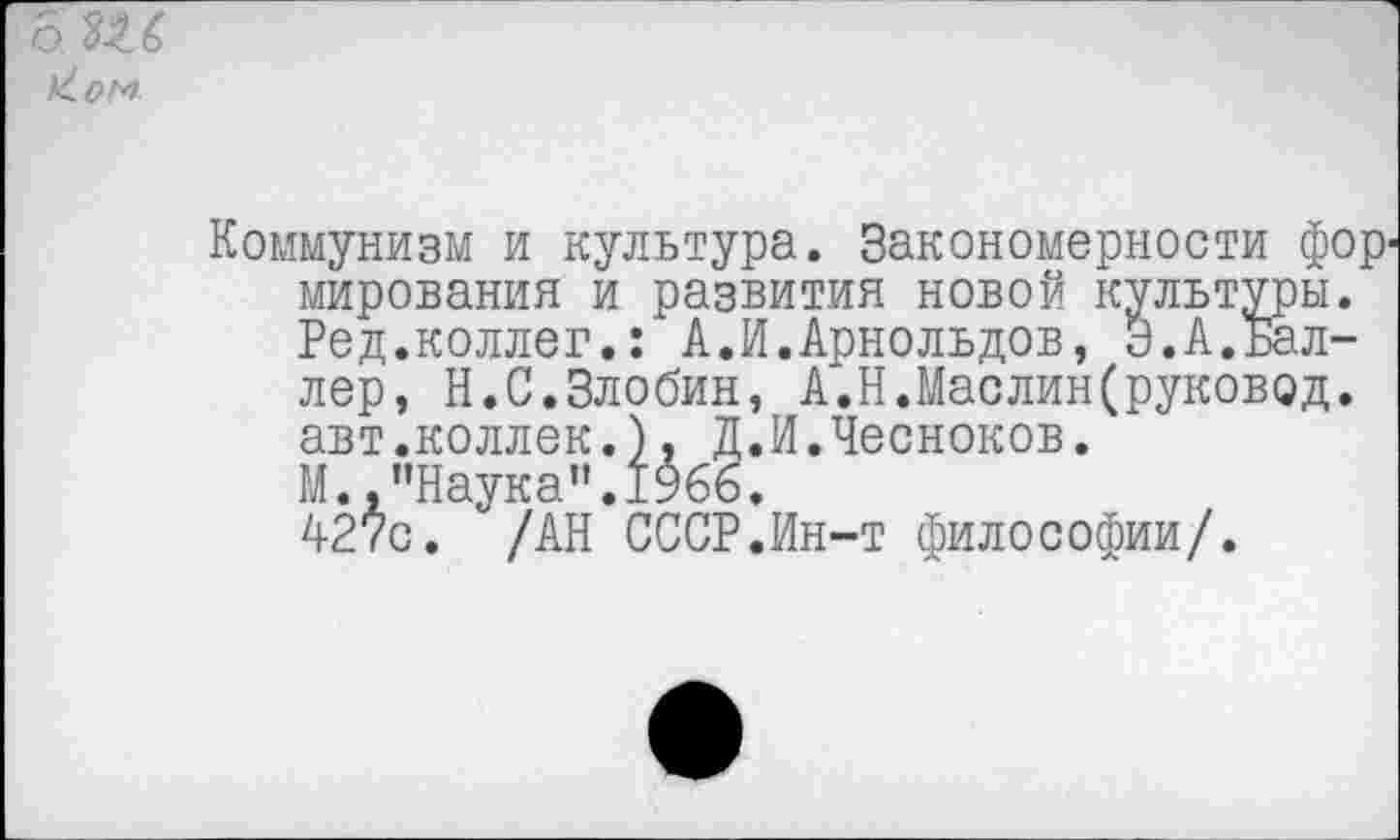 ﻿о.ПС
Коммунизм и культура. Закономерности фор' мирования и развития новой культуры. Ред.коллег.: А.И.Арнольдов, Э.А.Баллер, Н.С.Злобин, А.Н.Маслин(руковод. авт.коллек.), Д.И.Чесноков.
М.,"Наука".1966.
427с. /АН СССР.Ин-т философии/.